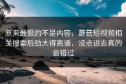 原来最狠的不是内容，蘑菇短视频相关搜索后劲大得离谱，没点进去真的会错过