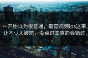 一开始以为很普通，蘑菇视频ios这事让不少人破防，没点进去真的会错过