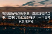 看到最后有点绷不住，蘑菇短视频这事，这事比表面复杂得多，一不留神就会理解错