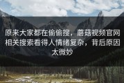原来大家都在偷偷搜，蘑菇视频官网相关搜索看得人情绪复杂，背后原因太微妙