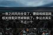 一夜之间风向全变了，蘑菇视频官网相关搜索突然被聊疯了，争议点其实不止一个