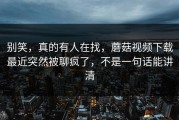 别笑，真的有人在找，蘑菇视频下载最近突然被聊疯了，不是一句话能讲清