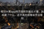 每日大赛app网页版刷到最后才懂，到底藏了什么，这次真的很难装作没看到