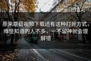 原来蘑菇视频下载还有这种打开方式，难怪知道的人不多，一不留神就会理解错