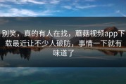 别笑，真的有人在找，蘑菇视频app下载最近让不少人破防，事情一下就有味道了