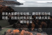 原来大家都在偷偷搜，蘑菇影视在线观看，后面反转有点猛，关键点其实藏得很深