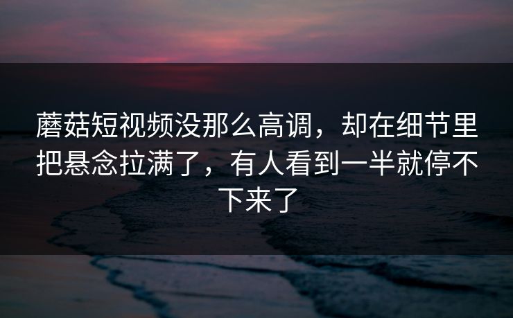 蘑菇短视频没那么高调，却在细节里把悬念拉满了，有人看到一半就停不下来了