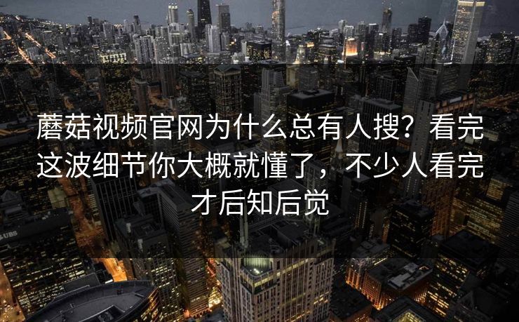 蘑菇视频官网为什么总有人搜？看完这波细节你大概就懂了，不少人看完才后知后觉