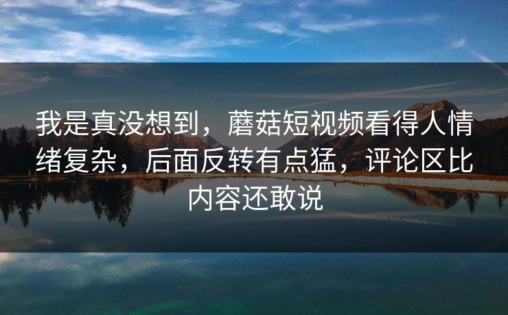 我是真没想到，蘑菇短视频看得人情绪复杂，后面反转有点猛，评论区比内容还敢说