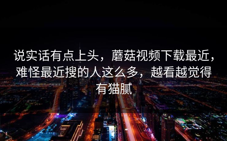 说实话有点上头，蘑菇视频下载最近，难怪最近搜的人这么多，越看越觉得有猫腻