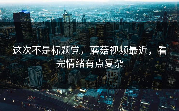 这次不是标题党,蘑菇视频最近,看完情绪有点复杂 这次不是标题党,蘑菇视频最近,看完情绪有点复杂