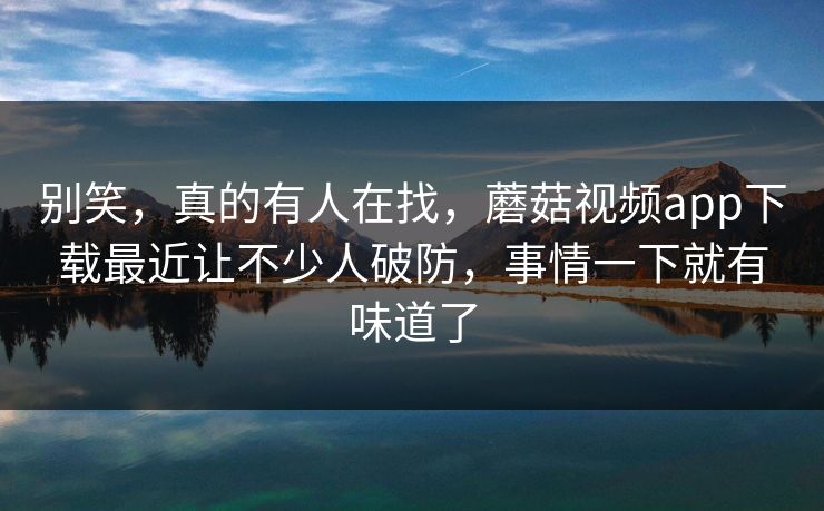 别笑，真的有人在找，蘑菇视频app下载最近让不少人破防，事情一下就有味道了