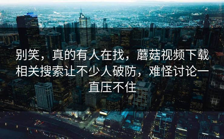 别笑，真的有人在找，蘑菇视频下载相关搜索让不少人破防，难怪讨论一直压不住