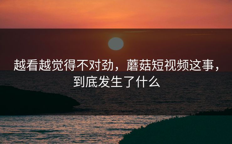 越看越觉得不对劲，蘑菇短视频这事，到底发生了什么