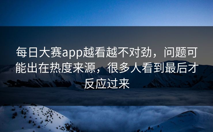 每日大赛app越看越不对劲，问题可能出在热度来源，很多人看到最后才反应过来
