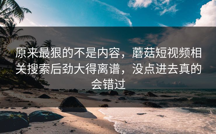 原来最狠的不是内容，蘑菇短视频相关搜索后劲大得离谱，没点进去真的会错过