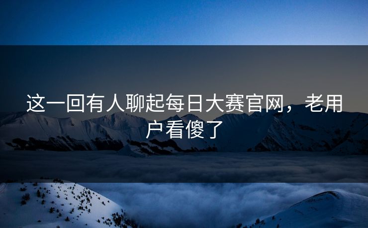 这一回有人聊起每日大赛官网，老用户看傻了