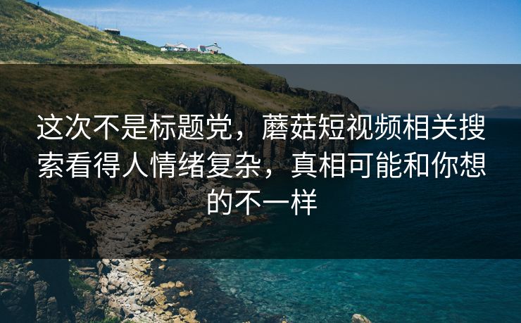 这次不是标题党，蘑菇短视频相关搜索看得人情绪复杂，真相可能和你想的不一样