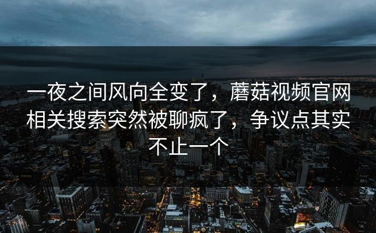 一夜之间风向全变了，蘑菇视频官网相关搜索突然被聊疯了，争议点其实不止一个