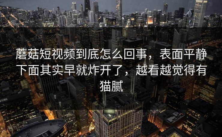 蘑菇短视频到底怎么回事，表面平静下面其实早就炸开了，越看越觉得有猫腻