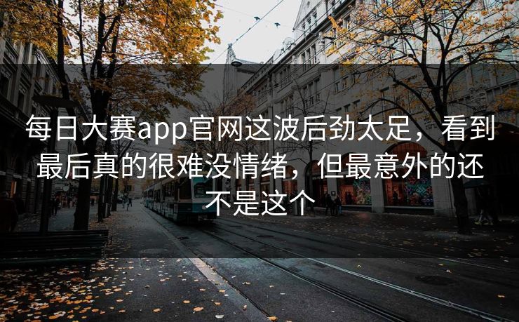 每日大赛app官网这波后劲太足，看到最后真的很难没情绪，但最意外的还不是这个