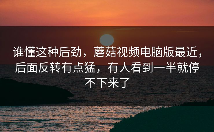 谁懂这种后劲，蘑菇视频电脑版最近，后面反转有点猛，有人看到一半就停不下来了