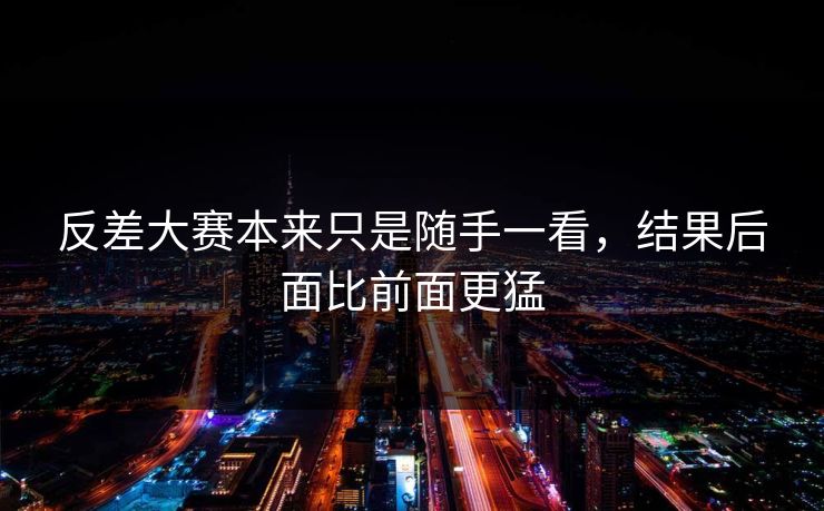 反差大赛本来只是随手一看，结果后面比前面更猛