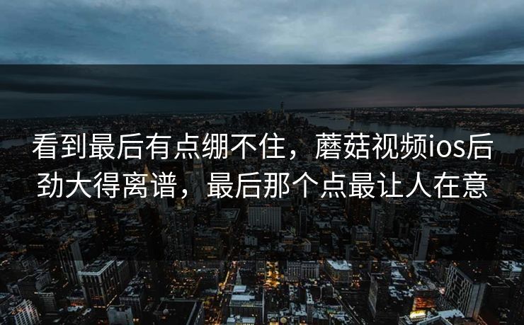 看到最后有点绷不住，蘑菇视频ios后劲大得离谱，最后那个点最让人在意