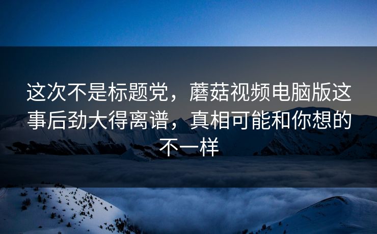 这次不是标题党，蘑菇视频电脑版这事后劲大得离谱，真相可能和你想的不一样