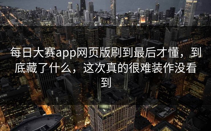 每日大赛app网页版刷到最后才懂，到底藏了什么，这次真的很难装作没看到