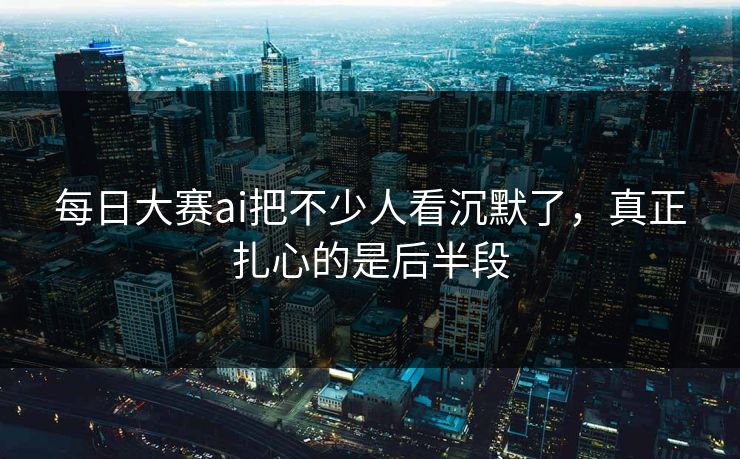 每日大赛ai把不少人看沉默了，真正扎心的是后半段