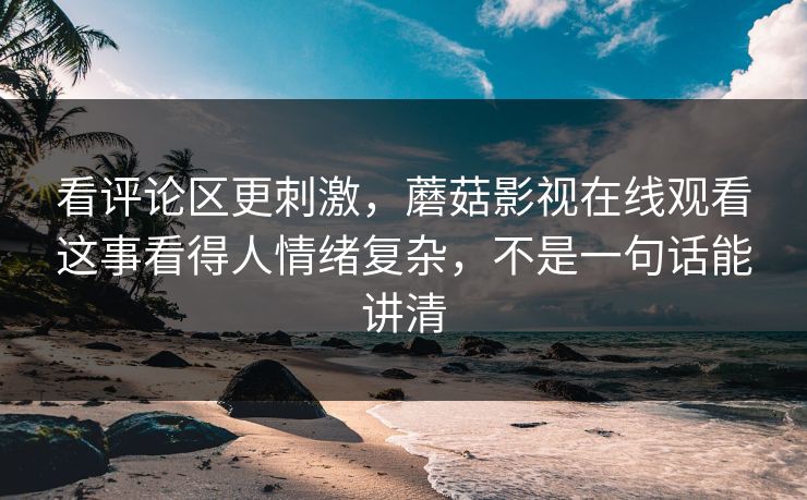 看评论区更刺激,蘑菇影视在线观看这事看得人情绪复杂,不是一句话能讲清 看评论区更刺激,蘑菇影视在线观看这事看得人情绪复杂,不是一句话能讲清