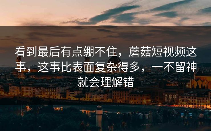 看到最后有点绷不住，蘑菇短视频这事，这事比表面复杂得多，一不留神就会理解错