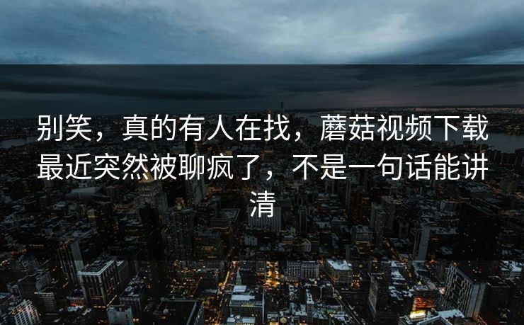 别笑，真的有人在找，蘑菇视频下载最近突然被聊疯了，不是一句话能讲清