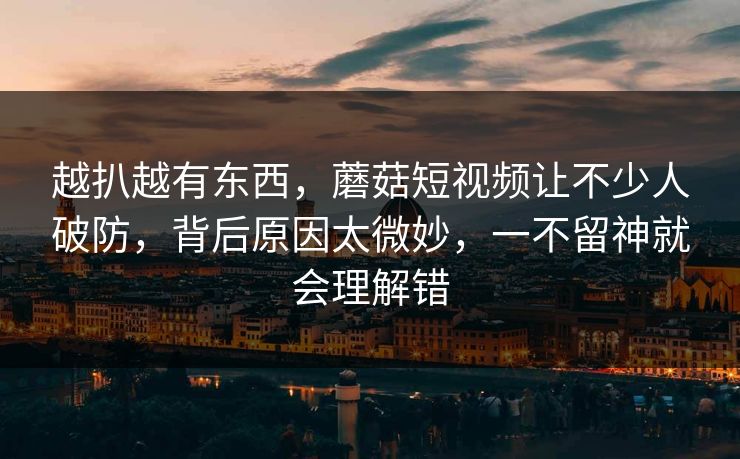 越扒越有东西，蘑菇短视频让不少人破防，背后原因太微妙，一不留神就会理解错