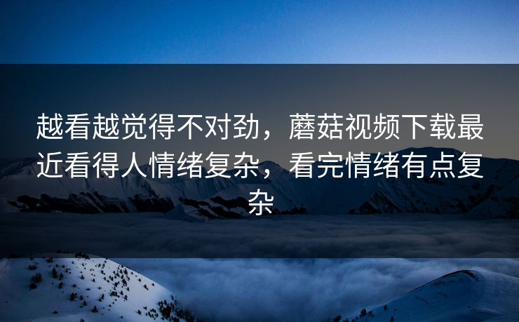 越看越觉得不对劲，蘑菇视频下载最近看得人情绪复杂，看完情绪有点复杂