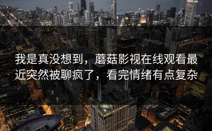我是真没想到,蘑菇影视在线观看最近突然被聊疯了,看完情绪有点复杂 我是真没想到,蘑菇影视在线观看最近突然被聊疯了,看完情绪有点复杂