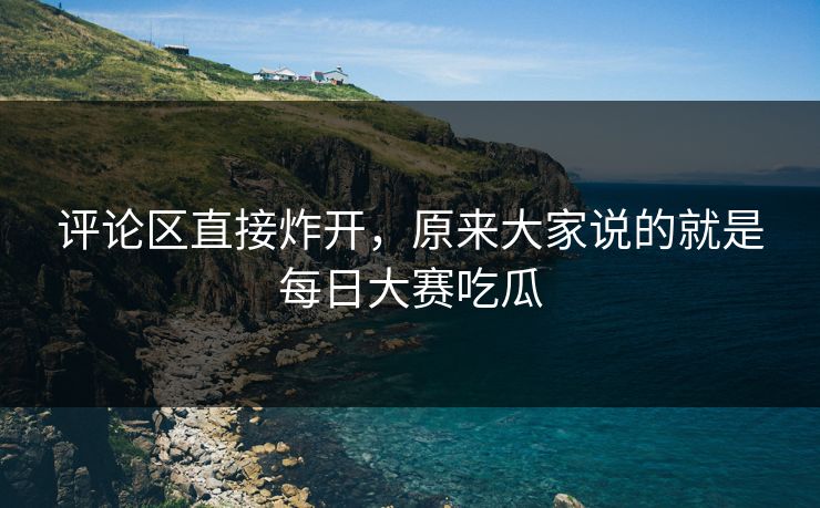 评论区直接炸开，原来大家说的就是每日大赛吃瓜