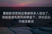 蘑菇影视官网这事被很多人低估了，到底是谁先把风向带歪了，评论区比内容还敢说