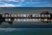 点进去前我也犹豫了，蘑菇影视在线观看，真相可能和你想的不一样
