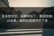 本来想划走，结果停住了，蘑菇视频ios这事，越到后面越停不下来