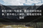 看完只剩一句离谱，蘑菇视频官网这事，意外地让人破防，越看越觉得有猫腻