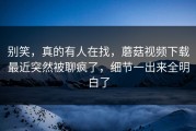 别笑，真的有人在找，蘑菇视频下载最近突然被聊疯了，细节一出来全明白了