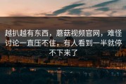 越扒越有东西，蘑菇视频官网，难怪讨论一直压不住，有人看到一半就停不下来了