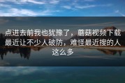 点进去前我也犹豫了，蘑菇视频下载最近让不少人破防，难怪最近搜的人这么多