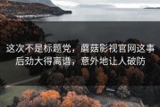 这次不是标题党，蘑菇影视官网这事后劲大得离谱，意外地让人破防