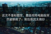 这次不是标题党，蘑菇视频电脑版突然被聊疯了，背后原因太微妙