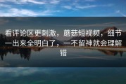看评论区更刺激，蘑菇短视频，细节一出来全明白了，一不留神就会理解错