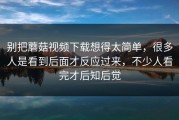 别把蘑菇视频下载想得太简单，很多人是看到后面才反应过来，不少人看完才后知后觉