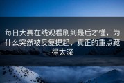 每日大赛在线观看刷到最后才懂，为什么突然被反复提起，真正的重点藏得太深